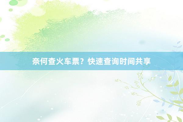 奈何查火车票？快速查询时间共享